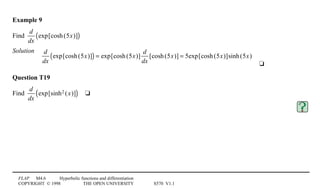 FLAP M4.6 Hyperbolic functions and differentiation
COPYRIGHT © 1998 THE OPEN UNIVERSITY S570 V1.1
Example 9
Find
d
dx
exp[cosh(5x)]( )
Solution
4
d
dx
exp[cosh(5x)]( ) = exp[cosh(5x)]
d
dx
[cosh(5x)] = 5exp[cosh(5x)]sinh(5x)
4t
Question T19
Find
d
dx
exp[sinh2 (x)]( )4t
 