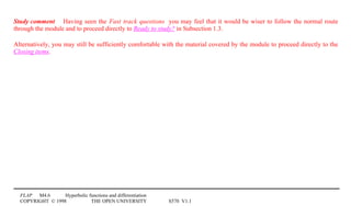 FLAP M4.6 Hyperbolic functions and differentiation
COPYRIGHT © 1998 THE OPEN UNIVERSITY S570 V1.1
Study comment Having seen the Fast track questions you may feel that it would be wiser to follow the normal route
through the module and to proceed directly to Ready to study? in Subsection 1.3.
Alternatively, you may still be sufficiently comfortable with the material covered by the module to proceed directly to the
Closing items.
 