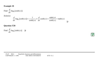FLAP M4.6 Hyperbolic functions and differentiation
COPYRIGHT © 1998 THE OPEN UNIVERSITY S570 V1.1
Example 10
Find
d
dx
loge[cosh(x)]
Solution4
d
dx
loge[cosh(x)] =
1
cosh(x)
×
d
dx
cosh(x) =
sinh(x)
cosh(x)
= tanh(x)
4t
Question T20
Find
d
dx
loge[sinh(x)]4t
 