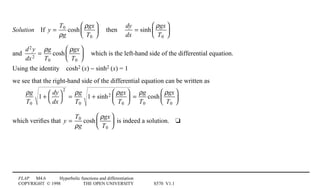 FLAP M4.6 Hyperbolic functions and differentiation
COPYRIGHT © 1998 THE OPEN UNIVERSITY S570 V1.1
Solution4If y =
T0
ρg
cosh
ρgx
T0





 4then4
dy
dx
= sinh
ρgx
T0






and
d2 y
dx2
=
ρg
T0
cosh
ρgx
T0





 4which is the left-hand side of the differential equation.
Using the identity4cosh21(x) − sinh21(x) = 1
we see that the right-hand side of the differential equation can be written as
ρg
T0
1 +
dy
dx




2
=
ρg
T0
1 + sinh2 ρgx
T0





 =
ρg
T0
cosh
ρgx
T0






which veriﬁes that y =
T0
ρg
cosh
ρgx
T0





 is indeed a solution.4t
 
