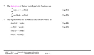 FLAP M4.6 Hyperbolic functions and differentiation
COPYRIGHT © 1998 THE OPEN UNIVERSITY S570 V1.1
7 The derivatives of the two basic hyperbolic functions are
d
dx
sinh(x) = cosh(x) (Eqn 17)
d
dx
cosh(x) = sinh(x) (Eqn 18)
8 The trigonometric and hyperbolic functions are related by
sinh1(ix) = i1sin1(x) (Eqn 22)
cosh1(ix) = cos1(x) (Eqn 23)
sin1(ix) = i1sinh1(x)
cos1(ix) = cosh1(x)
 