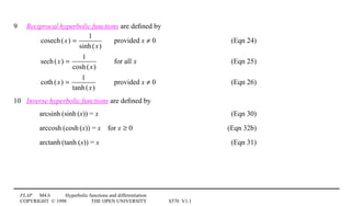 FLAP M4.6 Hyperbolic functions and differentiation
COPYRIGHT © 1998 THE OPEN UNIVERSITY S570 V1.1
9 Reciprocal hyperbolic functions are deﬁned by
cosech(x) =
1
sinh(x)
provided x ≠ 0 (Eqn 24)
sech(x) =
1
cosh(x)
for all x (Eqn 25)
coth(x) =
1
tanh(x)
provided x ≠ 0 (Eqn 26)
10 Inverse hyperbolic functions are deﬁned by
arcsinh1(sinh1(x)) = x (Eqn 30)
arccosh1(cosh1(x)) = x4for x ≥ 0 (Eqn 32b)
arctanh1(tanh1(x)) = x (Eqn 31)
 