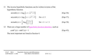 FLAP M4.6 Hyperbolic functions and differentiation
COPYRIGHT © 1998 THE OPEN UNIVERSITY S570 V1.1
11 The inverse hyperbolic functions can be written in terms of the
logarithmic function
arcsinh(x) = loge x + x2 + 1( ) (Eqn 36)
arccosh(x) = loge x + x2 − 1( ) for x ≥ 1 (Eqn 37)
arctanh(x) =
1
2
loge
1 + x
1 − x




for −1  x  1 (Eqn 38)
12 There are a large number of hyperbolic function identities, such as
cosh21(x) − sinh21(x) = 1 (Eqn 43)
The most important are listed in Section 4.
 