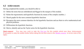 FLAP M4.6 Hyperbolic functions and differentiation
COPYRIGHT © 1998 THE OPEN UNIVERSITY S570 V1.1
6.2 Achievements
Having completed this module, you should be able to:
A1 Deﬁne the terms that are emboldened and ﬂagged in the margins of this module.
A2 Relate the trigonometric and hyperbolic functions by means of the complex number, i.
A3 Sketch graphs for the more common hyperbolic functions
A4 Recognize the more common identities for the hyperbolic functions and use them to solve mathematical and
physical problems.
A5 Differentiate the hyperbolic functions.
A6 Derive, identify and use the Taylor series for the hyperbolic functions.
Study comment You may now wish to take the Exit test for this module which tests these Achievements.
If you prefer to study the module further before taking this test then return to the Module contents to review some of the
topics.
 