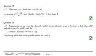 FLAP M4.6 Hyperbolic functions and differentiation
COPYRIGHT © 1998 THE OPEN UNIVERSITY S570 V1.1
Question E3
(A5)4Show that y0(t) = A1sinh1(ω1t) + B1cosh1(ω1t)
is a solution of
d2 y(t)
dt2
= ω2t . If y(0) = 4 and y′(0) = 1, ﬁnd A and B.
Question E4
(A4)4Suppose that we are given the values of A and B. Use the identities given in Section 4 to ﬁnd values of C
and y (in terms of A and B) such that
A1sinh1(x) + B1cosh1(x) = C1sinh1(x + y)
Explain any restrictions on the possible values for A and B.
 