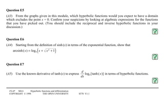 FLAP M4.6 Hyperbolic functions and differentiation
COPYRIGHT © 1998 THE OPEN UNIVERSITY S570 V1.1
Question E5
(A3)4From the graphs given in this module, which hyperbolic functions would you expect to have a domain
which excludes the point x = 0. Conﬁrm your suspicions by looking at algebraic expressions for the functions
that you have picked out. (You should include the reciprocal and inverse hyperbolic functions in your
discussion.)
Question E6
(A4)4Starting from the deﬁnition of sinh1(x) in terms of the exponential function, show that
arcsinh(x) = loge x + x2 + 1( )
Question E7
(A5)4Use the known derivative of tanh1(x) to express
d
dx
loge[tanh(x)] in terms of hyperbolic functions.
 
