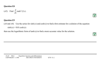 FLAP M4.6 Hyperbolic functions and differentiation
COPYRIGHT © 1998 THE OPEN UNIVERSITY S570 V1.1
Question E8
(A5)4Find
d
dx
tanh3 (2x).
Question E9
(A4 and A6)4Use the series for sinh1(x) and cosh1(x) to ﬁnd a ﬁrst estimate for a solution of the equation
sinh1(x) = 0.011cosh1(x)
then use the logarithmic form of tanh1(x) to ﬁnd a more accurate value for the solution.
 