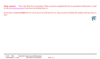 FLAP M4.6 Hyperbolic functions and differentiation
COPYRIGHT © 1998 THE OPEN UNIVERSITY S570 V1.1
Study comment This is the final Exit test question. When you have completed the Exit test go back to Subsection 1.2 and
try the Fast track questions if you have not already done so.
If you have completed both the Fast track questions and the Exit test, then you have finished the module and may leave it
here.
 