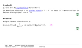 FLAP M4.6 Hyperbolic functions and differentiation
COPYRIGHT © 1998 THE OPEN UNIVERSITY S570 V1.1
Question R1
(a) Write down the Taylor expansion of ex about x = 0.
(b) Write down the solutions of the quadratic equation x02 − ax + 1 = 0 where a ≥ 2. Hence write down the
solutions of the equation e2w − a0ew + 1 = 0.
Question R2
Use your calculator to ﬁnd the values of:
(a) arcsin1(1/3) and
1
sin(1 3)
,4(b) sin1[sin1(1/3)] and sin21(1/3). 
 