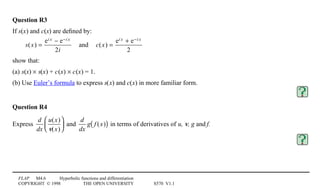 FLAP M4.6 Hyperbolic functions and differentiation
COPYRIGHT © 1998 THE OPEN UNIVERSITY S570 V1.1
Question R3
If s(x) and c(x) are deﬁned by:
s(x) =
ei x − e−i x
2i
and c(x) =
ei x + e−i x
2
show that:
(a) s(x) × s(x) + c0(x) × c0(x) = 1.
(b) Use Euler’s formula to express s(x) and c(x) in more familiar form.
Question R4
Express
d
dx
u(x)
v(x)





 and
d
dx
g f (x)( ) in terms of derivatives of u, v, g and f.
 