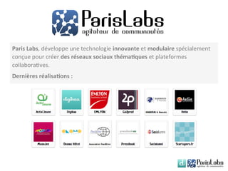Paris	
  Labs,	
  développe	
  une	
  technologie	
  innovante	
  et	
  modulaire	
  spécialement	
  
conçue	
  pour	
  créer	
  des	
  réseaux	
  sociaux	
  théma6ques	
  et	
  plateformes	
  
collabora8ves.	
  
Dernières	
  réalisa6ons	
  :	
  
 