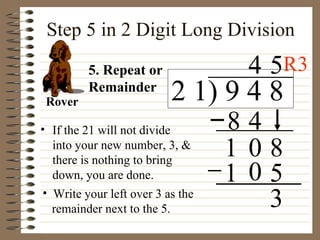 Step 5 in 2 Digit Long Division If the 21 will not divide into your new number, 3, & there is nothing to bring down, you are done. 5. Repeat or Remainder Rover 3 8 1 5 1 0 2 1) 9 4 8 0 8 4 4 5 Write your left over 3 as the  remainder next to the 5. R3 