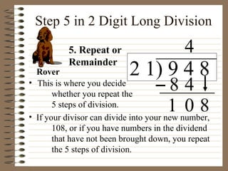 Step 5 in 2 Digit Long Division This is where you decide  whether you repeat the  5 steps of division.  If your divisor can divide into your new number,  108, or if you have numbers in the dividend  that have not been brought down, you repeat  the 5 steps of division. 5. Repeat or Remainder Rover 1 2 1) 9 4 8 4 8 0 4 8 