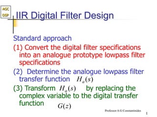 AGC
DSP
Professor A G Constantinides
1
IIR Digital Filter Design
Standard approach
(1) Convert the digital filter specifications
into an analogue prototype lowpass filter
specifications
(2) Determine the analogue lowpass filter
transfer function
(3) Transform by replacing the
complex variable to the digital transfer
function
)
(s
Ha
)
(z
G
)
(s
Ha
 