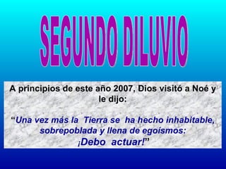 A principios de este año 2007, Dios visitó a Noé y le dijo: “ Una vez más la  Tierra se  ha hecho inhabitable, sobrepoblada y llena de egoísmos: ¡ Debo  actuar! ” SEGUNDO DILUVIO 