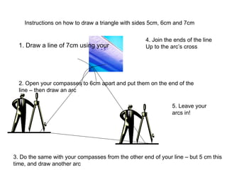 Instructions on how to draw a triangle with sides 5cm, 6cm and 7cm 1. Draw a line of 7cm using your 2. Open your compasses to 6cm apart and put them on the end of the line – then draw an arc 3. Do the same with your compasses from the other end of your line – but 5 cm this time, and draw another arc 4. Join the ends of the line Up to the arc’s cross 5. Leave your arcs in! 