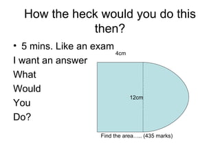 How the heck would you do this then? 5 mins. Like an exam I want an answer What Would You Do? 12cm 4cm Find the area….. (435 marks) 