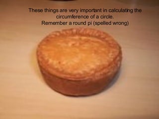 These things are very important in calculating the circumference of a circle.  Remember a round pi (spelled wrong) 