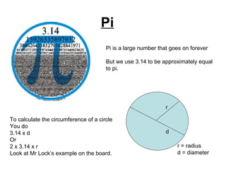 Pi Pi is a large number that goes on forever But we use 3.14 to be approximately equal to pi.  r d r = radius d = diameter To calculate the circumference of a circle You do 3.14 x d Or 2 x 3.14 x r  Look at Mr Lock’s example on the board. 