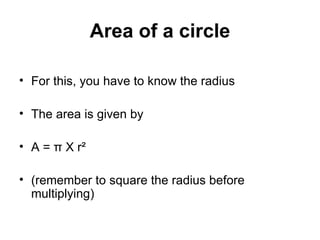 Area of a circle For this, you have to know the radius The area is given by A =  π  X r ² (remember to square the radius before multiplying) 