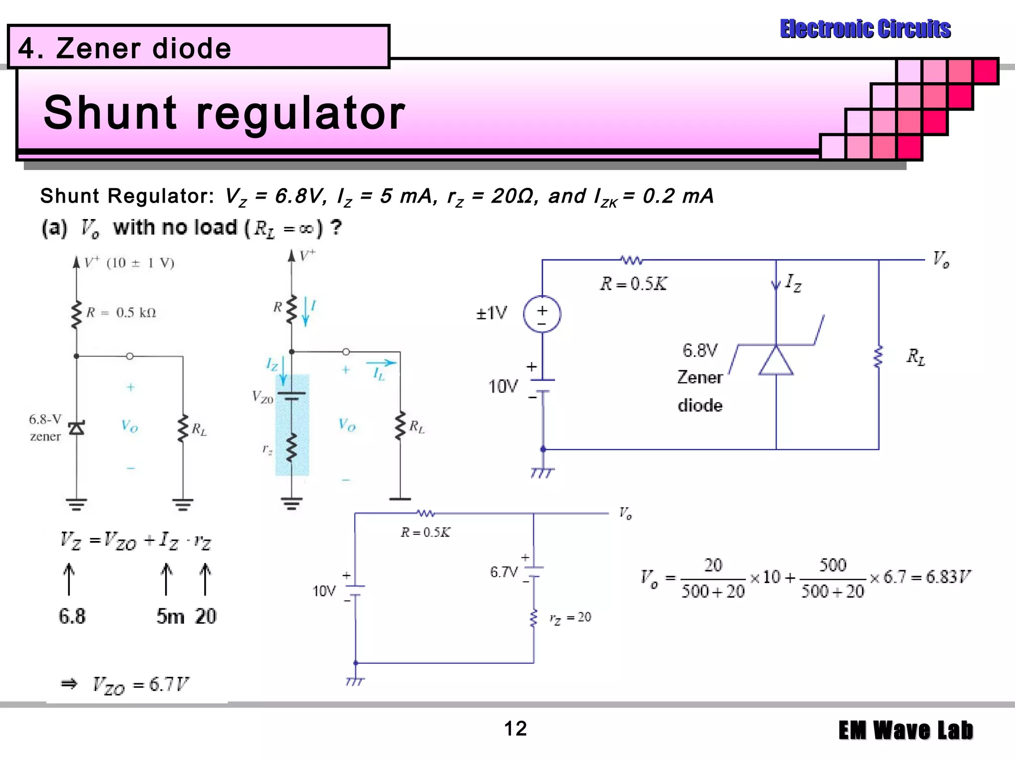 Electronic Circuits
4. Zener diode

 Shunt regulator
 Shunt Regulator: V Z = 6.8V, I Z = 5 mA, r Z = 20Ω, and I ZK = 0.2 mA




                                                12                             EM Wave Lab
 