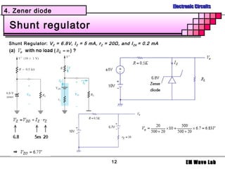 Electronic Circuits
4. Zener diode

 Shunt regulator
 Shunt Regulator: V Z = 6.8V, I Z = 5 mA, r Z = 20Ω, and I ZK = 0.2 mA




                                                12                             EM Wave Lab
 