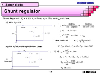 Electronic Circuits
4. Zener diode

 Shunt regulator
Shunt Regulator: V Z = 6.8V, I Z = 5 mA, r Z = 20Ω, and I Z K = 0.2 mA




                                                 14                            EM Wave Lab
 