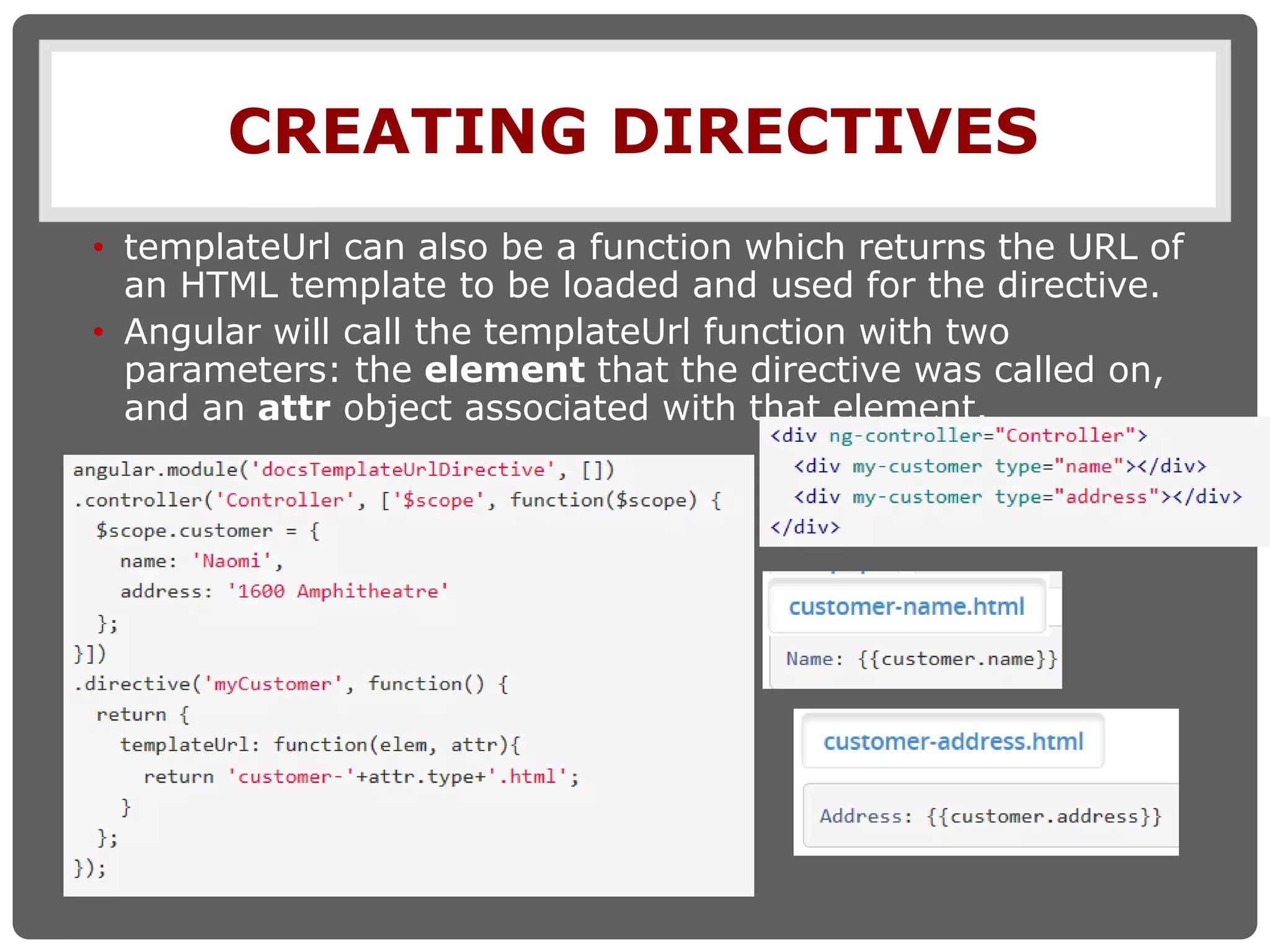 CREATING DIRECTIVES
• templateUrl can also be a function which returns the URL of
an HTML template to be loaded and used for the directive.
• Angular will call the templateUrl function with two
parameters: the element that the directive was called on,
and an attr object associated with that element.
 