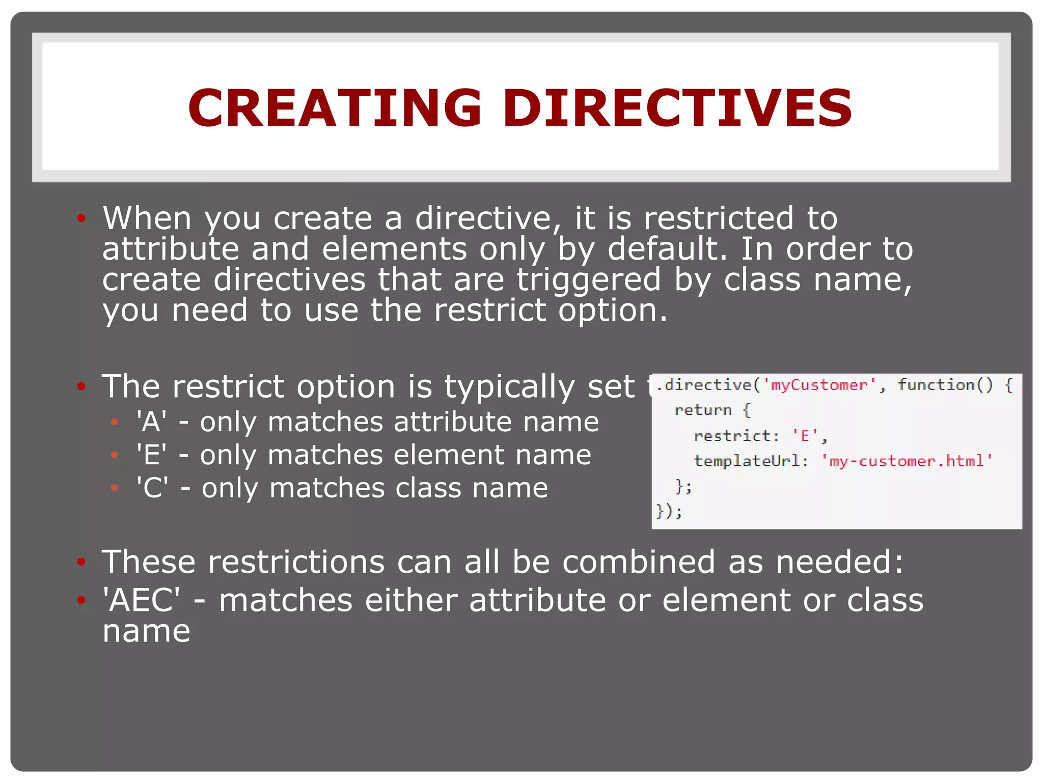 CREATING DIRECTIVES
• When you create a directive, it is restricted to
attribute and elements only by default. In order to
create directives that are triggered by class name,
you need to use the restrict option.
• The restrict option is typically set to:
• 'A' - only matches attribute name
• 'E' - only matches element name
• 'C' - only matches class name
• These restrictions can all be combined as needed:
• 'AEC' - matches either attribute or element or class
name
 