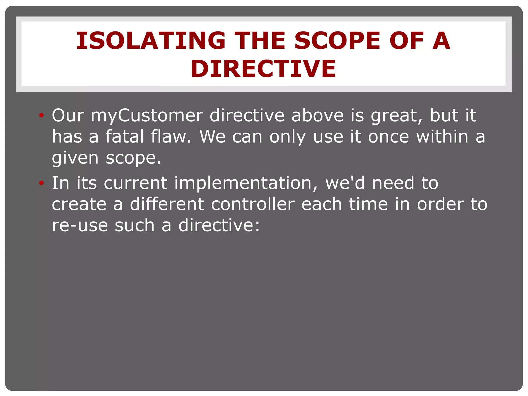 ISOLATING THE SCOPE OF A
DIRECTIVE
• Our myCustomer directive above is great, but it
has a fatal flaw. We can only use it once within a
given scope.
• In its current implementation, we'd need to
create a different controller each time in order to
re-use such a directive:
 