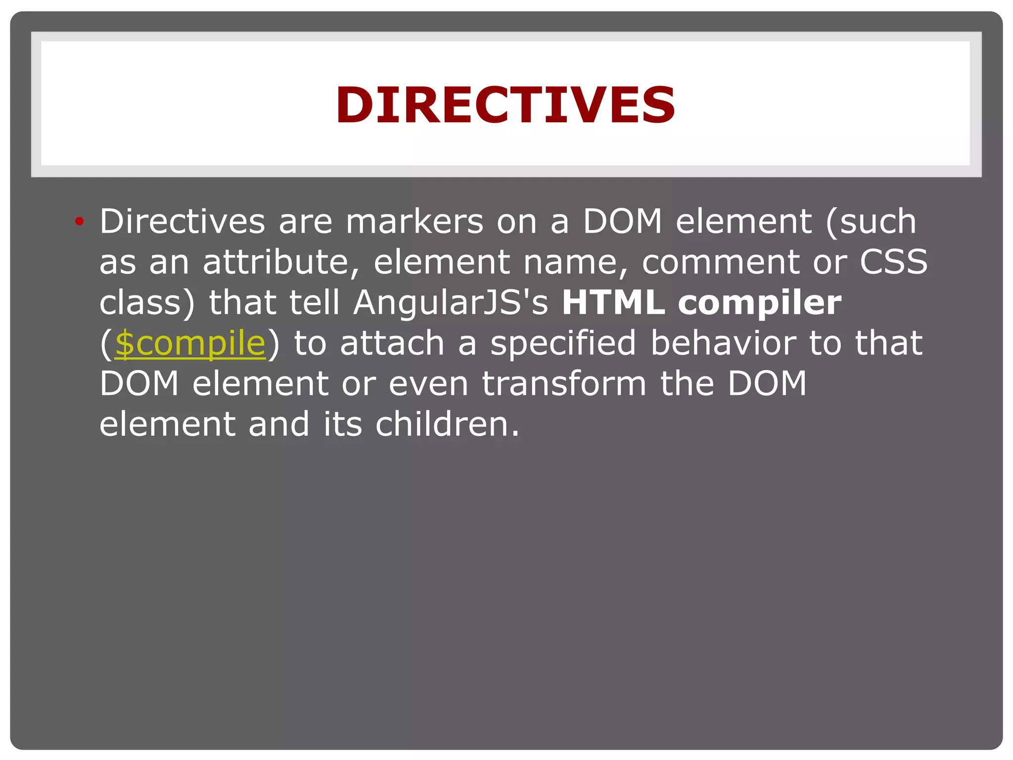 DIRECTIVES
• Directives are markers on a DOM element (such
as an attribute, element name, comment or CSS
class) that tell AngularJS's HTML compiler
($compile) to attach a specified behavior to that
DOM element or even transform the DOM
element and its children.
 