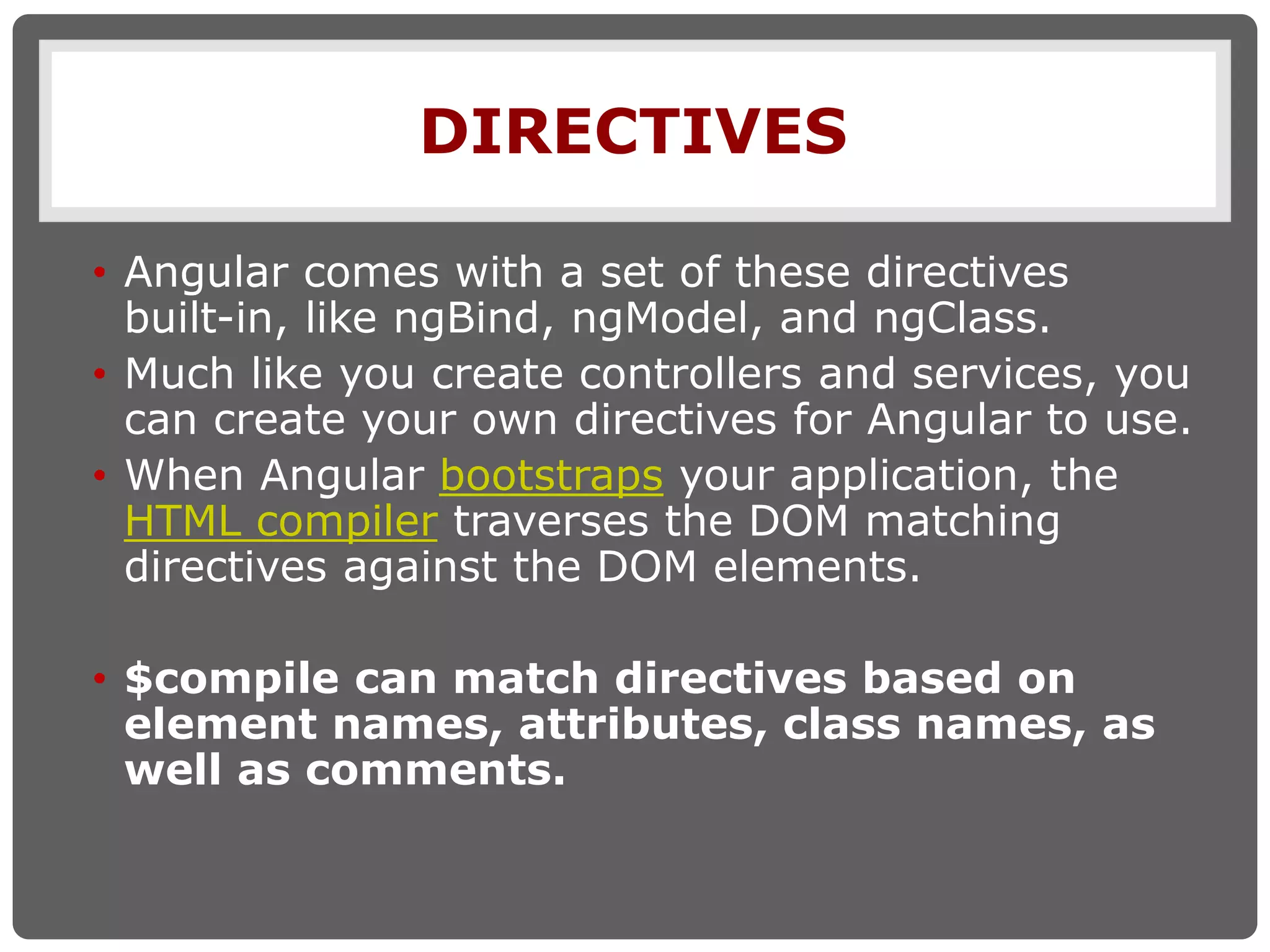 DIRECTIVES
• Angular comes with a set of these directives
built-in, like ngBind, ngModel, and ngClass.
• Much like you create controllers and services, you
can create your own directives for Angular to use.
• When Angular bootstraps your application, the
HTML compiler traverses the DOM matching
directives against the DOM elements.
• $compile can match directives based on
element names, attributes, class names, as
well as comments.
 