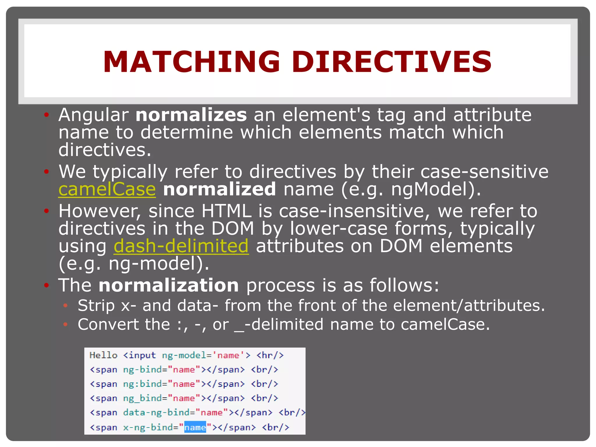 MATCHING DIRECTIVES
• Angular normalizes an element's tag and attribute
name to determine which elements match which
directives.
• We typically refer to directives by their case-sensitive
camelCase normalized name (e.g. ngModel).
• However, since HTML is case-insensitive, we refer to
directives in the DOM by lower-case forms, typically
using dash-delimited attributes on DOM elements
(e.g. ng-model).
• The normalization process is as follows:
• Strip x- and data- from the front of the element/attributes.
• Convert the :, -, or _-delimited name to camelCase.
 