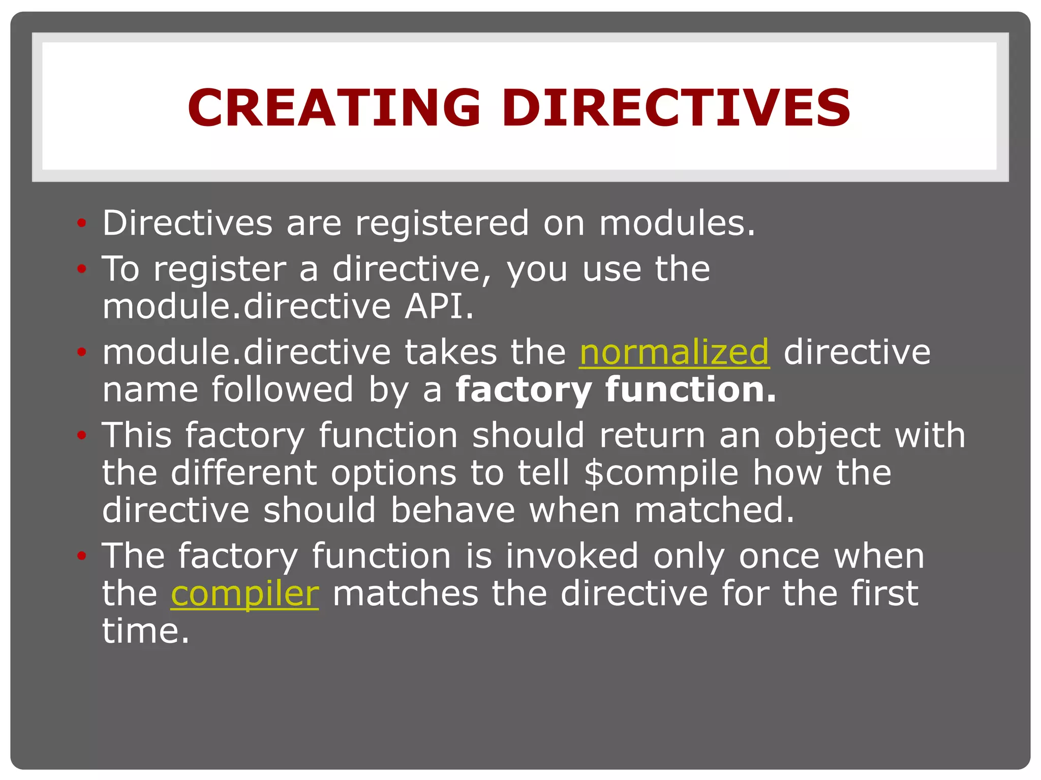 CREATING DIRECTIVES
• Directives are registered on modules.
• To register a directive, you use the
module.directive API.
• module.directive takes the normalized directive
name followed by a factory function.
• This factory function should return an object with
the different options to tell $compile how the
directive should behave when matched.
• The factory function is invoked only once when
the compiler matches the directive for the first
time.
 