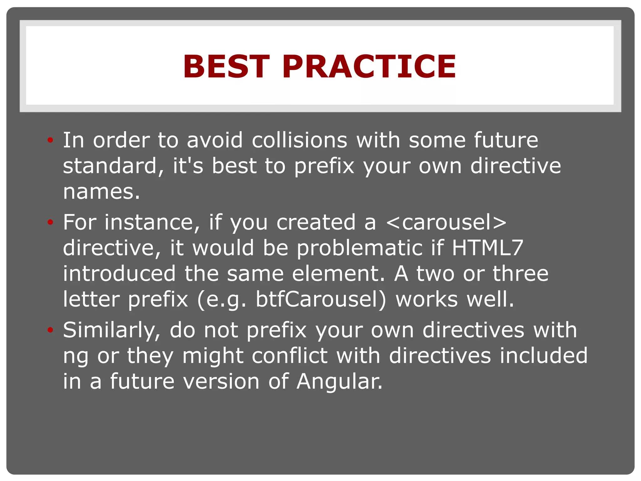 BEST PRACTICE
• In order to avoid collisions with some future
standard, it's best to prefix your own directive
names.
• For instance, if you created a <carousel>
directive, it would be problematic if HTML7
introduced the same element. A two or three
letter prefix (e.g. btfCarousel) works well.
• Similarly, do not prefix your own directives with
ng or they might conflict with directives included
in a future version of Angular.
 