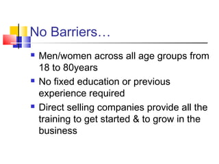 No Barriers…
 Men/women across all age groups from
18 to 80years
 No fixed education or previous
experience required
 Direct selling companies provide all the
training to get started & to grow in the
business
 
