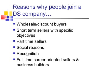 Reasons why people join a
DS company…
 Wholesale/discount buyers
 Short term sellers with specific
objectives
 Part time sellers
 Social reasons
 Recognition
 Full time career oriented sellers &
business builders
 