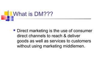 What is DM???
 Direct marketing is the use of consumer
direct channels to reach & deliver
goods as well as services to customers
without using marketing middlemen.
 