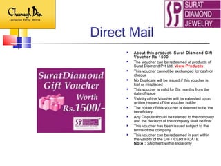 Direct Mail
 About this product- Surat Diamond Gift
Voucher Rs 1500
 The Voucher can be redeemed at products of
Surat Diamond Pvt Ltd. View Products
 This voucher cannot be exchanged for cash or
cheque
 No Duplicate will be issued if this voucher is
lost or misplaced
 This voucher is valid for Six months from the
date of issue
 Validity of the Voucher will be extended upon
written request of the voucher holder
 The holder of this voucher is deemed to be the
beneficiary
 Any Dispute should be referred to the company
and the decision of the company shall be final
 This voucher has been issued subject to the
terms of the company
 This voucher can be redeemed in part within
the validity of the GIFT CERTIFICATE
Note : Shipment within India only
 