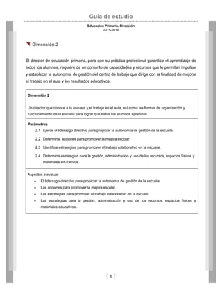 Guía de estudio
Educación Primaria. Dirección
2015-2016
6
 Dimensión 2
El director de educación primaria, para que su práctica profesional garantice el aprendizaje de
todos los alumnos, requiere de un conjunto de capacidades y recursos que le permitan impulsar
y establecer la autonomía de gestión del centro de trabajo que dirige con la finalidad de mejorar
el trabajo en el aula y los resultados educativos.
Dimensión 2
Un director que conoce a la escuela y el trabajo en el aula, así como las formas de organización y
funcionamiento de la escuela para lograr que todos los alumnos aprendan
Parámetros
2.1 Ejerce el liderazgo directivo para propiciar la autonomía de gestión de la escuela.
2.2 Determina acciones para promover la mejora escolar.
2.3 Identifica estrategias para promover el trabajo colaborativo en la escuela.
2.4 Determina estrategias para la gestión, administración y uso de los recursos, espacios físicos y
materiales educativos.
Aspectos a evaluar
 El liderazgo directivo para propiciar la autonomía de gestión de la escuela.
 Las acciones para promover la mejora escolar.
 Las estrategias para promover el trabajo colaborativo en la escuela.
 Las estrategias para la gestión, administración y uso de los recursos, espacios físicos y
materiales educativos.
 