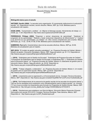Guía de estudio
Educación Primaria. Dirección
2015-2016
7
Bibliografía básica para el estudio
ANTÚNEZ, Serafín (2004), “La escuela como organización. El componente institucional en la educación
escolar”, en: Organización escolar y acción directiva. México, SEP, pp.13-26. Biblioteca para la
actualización del maestro.
OCDE (2009), “Comprensión y análisis”, en: Mejorar el liderazgo escolar. Herramientas de trabajo. s.l.:
OCDE, pp. 11-26. Disponible en: http://www.oecd.org/edu/school/43913363.pdf
PERRENOUD, Philippe (2004), "Organizar y animar situaciones de aprendizaje", “Gestionar la
progresión de los aprendizajes", “Elaborar y hacer evolucionar dispositivos de diferenciación" e " implicar
a los alumnos en sus aprendizajes y su trabajo", en: Diez nuevas competencias para enseñar, México,
SEP/Graó, pp. 17-32; 33-46; 47-56; 57-66. Biblioteca para la actualización del maestro.
SAMMONS, Pam (s.f.), Características clave de las escuelas efectivas, México, SEP pp. 25-56.
Biblioteca de actualización para el maestro.
SEP (2010), “El modelo de gestión educativa estratégica”, en: Programa Escuelas de Calidad, Módulo I,
Modelo de gestión. Educación Estratégica. México. SEP, Segunda edición, pp. 81-113. Disponible en:
http://basica.sep.gob.mx/pec/pdf/dprograma/MatGestModulo1.pdf
― (2010), “Estándares para la Gestión de Escuelas”, “Estándares del Programa Escuelas de Calidad”,
“Comparación de Estándares para la Gestión de Escuelas vs Estándares PEC” y “Estándares de Gestión
para la Educación básica”, en: Programa Escuelas de Calidad. Módulo III, Estándares de gestión para la
educación básica, México. Segunda edición, pp. 62-92. Disponible en:
http://basica.sep.gob.mx/pec/pdf/dprograma/MatGestModulo3.pdf
― (2010), “Trabajo colegiado y colaborativo”, en: Programa Escuelas de Calidad, Módulo V, Un modelo
de gestión para la supervisión escolar, México, SEP, pp.93-97. Disponible en:
http://basica.sep.gob.mx/pec/pdf/dprograma/MatGestModulo5.pdf
― (2013), Lineamientos para la organización y el funcionamiento de los Consejos Técnicos Escolares,
México, SEP. Disponible en: http://basica.sep.gob.mx/seb2010/pdf/MCTE/1LiOrFunConTecEsEduBa.pdf
― (2014), “Del fortalecimiento de la autonomía de gestión escolar de las escuelas de educación básica” y
“Del uso de los resultados de la evaluación como retroalimentación para la mejora escolar”, en: Acuerdo
717 por el que se emiten los lineamientos para formular los Programas de Gestión Escolar, México, SEP.
Disponible en: http://dof.gob.mx/nota_detalle.php?codigo=5335233&fecha=07/03/2014
― (2014), Orientaciones para establecer una Ruta de Mejora. Educación Básica Preescolar-Primaria-
Secundaria ciclo escolar 2014-2015. Consejos Técnicos Escolares. Fase intensiva, México, SEP.
Disponible en: http://basica.sep.gob.mx/OFI_Rutademejora.pdf
 