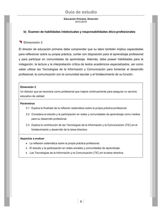 Guía de estudio
Educación Primaria. Dirección
2015-2016
8
b) Examen de habilidades intelectuales y responsabilidades ético-profesionales
 Dimensión 3
El director de educación primaria debe comprender que su labor también implica capacidades
para reflexionar sobre su propia práctica, contar con disposición para el aprendizaje profesional
y para participar en comunidades de aprendizaje. Además, debe poseer habilidades para la
indagación, la lectura y la interpretación crítica de textos académicos especializados, así como
saber utilizar las Tecnologías de la Información y Comunicación para fomentar el desarrollo
profesional, la comunicación con la comunidad escolar y el fortalecimiento de su función.
Dimensión 3
Un director que se reconoce como profesional que mejora continuamente para asegurar un servicio
educativo de calidad
Parámetros
3.1 Explica la finalidad de la reflexión sistemática sobre la propia práctica profesional.
3.2 Considera el estudio y la participación en redes y comunidades de aprendizaje como medios
para su desarrollo profesional.
3.3 Explica la contribución de las Tecnologías de la Información y la Comunicación (TIC) en el
fortalecimiento y desarrollo de la tarea directiva.
Aspectos a evaluar
 La reflexión sistemática sobre la propia práctica profesional.
 El estudio y la participación en redes sociales y comunidades de aprendizaje.
 Las Tecnologías de la Información y la Comunicación (TIC) en la tarea directiva.
 