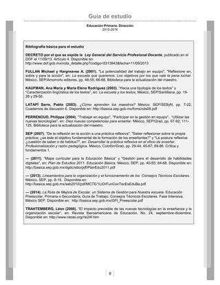 Guía de estudio
Educación Primaria. Dirección
2015-2016
9
Bibliografía básica para el estudio
DECRETO por el que se expide la Ley General del Servicio Profesional Docente, publicado en el
DOF el 11/09/13. Artículo 4. Disponible en:
http://www.dof.gob.mx/nota_detalle.php?codigo=5313843&fecha=11/09/2013
FULLAN Michael y Hargreaves A. (2001), "La potencialidad del trabajo en equipo", "Reflexione en,
sobre y para la acción", en: La escuela que queremos. Los objetivos por los que vale la pena luchar.
México, SEP/Amorrortu editores, pp. 48-55; 66-68, Biblioteca para la actualización del maestro.
KAUFMAN, Ana María y María Elena Rodríguez (2003), “Hacia una tipología de los textos” y
“Caracterización lingüística de los textos”, en: La escuela y los textos, México, SEP/Santillana, pp. 19-
28 y 29-56.
LATAPÍ Sarre, Pablo (2003), ¿Cómo aprenden los maestros? México: SEP/SEByN, pp. 7-22,
Cuadernos de discusión 6. Disponible en: http://basica.sep.gob.mx/fcms/cds06.pdf
PERRENOUD, Philippe (2004), "Trabajar en equipo", "Participar en la gestión en equipo", “Utilizar las
nuevas tecnologías", en: Diez nuevas competencias para enseñar. México, SEP/Graó, pp. 67-92; 111-
125, Biblioteca para la actualización del maestro.
SEP (2007), "De la reflexión en la acción a una práctica reflexiva", "Saber reflexionar sobre la propia
práctica: ¿es éste el objetivo fundamental de la formación de los enseñantes?" y "La postura reflexiva:
¿cuestión de saber o de habitus?", en: Desarrollar la práctica reflexiva en el oficio de enseñar.
Profesionalización y razón pedagógica. México, Colofón/Graó, pp. 29-44; 45-67; 69-86. Crítica y
fundamentos 1.
― (2011), “Mapa curricular para la Educación Básica” y "Gestión para el desarrollo de habilidades
digitales", en: Plan de Estudios 2011. Educación Básica, México, SEP. pp. 40-55; 64-68. Disponible en:
http://basica.sep.gob.mx/dgdc/sitio/pdf/PlanEdu2011.pdf
― (2013), Lineamientos para la organización y el funcionamiento de los Consejos Técnicos Escolares.
México, SEP, pp. 8-15. Disponible en:
http://basica.sep.gob.mx/seb2010/pdf/MCTE/1LiOrFunConTecEsEduBa.pdf
― (2014), La Ruta de Mejora de Escolar, un Sistema de Gestión para Nuestra escuela. Educación
Preescolar, Primaria o Secundaria. Guía de Trabajo, Consejos Técnicos Escolares. Fase Intensiva.
México SEP. Disponible en: http://basica.sep.gob.mx/GFI_Preescolar.pdf
TRAHTEMBERG, Léon (2000), “El impacto previsible de las nuevas tecnologías en la enseñanza y la
organización escolar”, en: Revista Iberoamericana de Educación, No. 24, septiembre-diciembre.
Disponible en: http://www.rieoei.org/rie24f.htm
 
