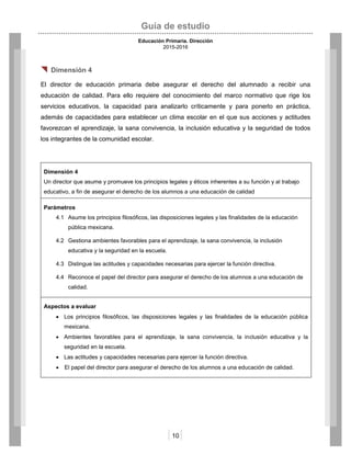 Guía de estudio
Educación Primaria. Dirección
2015-2016
10
 Dimensión 4
El director de educación primaria debe asegurar el derecho del alumnado a recibir una
educación de calidad. Para ello requiere del conocimiento del marco normativo que rige los
servicios educativos, la capacidad para analizarlo críticamente y para ponerlo en práctica,
además de capacidades para establecer un clima escolar en el que sus acciones y actitudes
favorezcan el aprendizaje, la sana convivencia, la inclusión educativa y la seguridad de todos
los integrantes de la comunidad escolar.
Dimensión 4
Un director que asume y promueve los principios legales y éticos inherentes a su función y al trabajo
educativo, a fin de asegurar el derecho de los alumnos a una educación de calidad
Parámetros
4.1 Asume los principios filosóficos, las disposiciones legales y las finalidades de la educación
pública mexicana.
4.2 Gestiona ambientes favorables para el aprendizaje, la sana convivencia, la inclusión
educativa y la seguridad en la escuela.
4.3 Distingue las actitudes y capacidades necesarias para ejercer la función directiva.
4.4 Reconoce el papel del director para asegurar el derecho de los alumnos a una educación de
calidad.
Aspectos a evaluar
 Los principios filosóficos, las disposiciones legales y las finalidades de la educación pública
mexicana.
 Ambientes favorables para el aprendizaje, la sana convivencia, la inclusión educativa y la
seguridad en la escuela.
 Las actitudes y capacidades necesarias para ejercer la función directiva.
 El papel del director para asegurar el derecho de los alumnos a una educación de calidad.
 