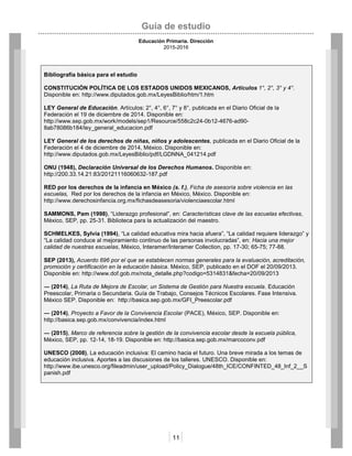 Guía de estudio
Educación Primaria. Dirección
2015-2016
11
Bibliografía básica para el estudio
CONSTITUCIÓN POLÍTICA DE LOS ESTADOS UNIDOS MEXICANOS, Artículos 1°, 2°, 3° y 4°.
Disponible en: http://www.diputados.gob.mx/LeyesBiblio/htm/1.htm
LEY General de Educación. Artículos: 2°, 4°, 6°, 7° y 8°, publicada en el Diario Oficial de la
Federación el 19 de diciembre de 2014. Disponible en:
http://www.sep.gob.mx/work/models/sep1/Resource/558c2c24-0b12-4676-ad90-
8ab78086b184/ley_general_educacion.pdf
LEY General de los derechos de niñas, niños y adolescentes, publicada en el Diario Oficial de la
Federación el 4 de diciembre de 2014, México. Disponible en:
http://www.diputados.gob.mx/LeyesBiblio/pdf/LGDNNA_041214.pdf
ONU (1948), Declaración Universal de los Derechos Humanos. Disponible en:
http://200.33.14.21:83/20121116060632-187.pdf
RED por los derechos de la infancia en México (s. f.), Ficha de asesoría sobre violencia en las
escuelas, Red por los derechos de la infancia en México, México. Disponible en:
http://www.derechosinfancia.org.mx/fichasdeasesoria/violenciaescolar.html
SAMMONS, Pam (1998), “Liderazgo profesional”, en: Características clave de las escuelas efectivas,
México, SEP, pp. 25-31. Biblioteca para la actualización del maestro.
SCHMELKES, Sylvia (1994), “La calidad educativa mira hacia afuera”, “La calidad requiere liderazgo” y
“La calidad conduce al mejoramiento continuo de las personas involucradas”, en: Hacia una mejor
calidad de nuestras escuelas, México, Interamer/Interamer Collection, pp. 17-30; 65-75; 77-88.
SEP (2013), Acuerdo 696 por el que se establecen normas generales para la evaluación, acreditación,
promoción y certificación en la educación básica. México, SEP, publicado en el DOF el 20/09/2013.
Disponible en: http://www.dof.gob.mx/nota_detalle.php?codigo=5314831&fecha=20/09/2013
― (2014), La Ruta de Mejora de Escolar, un Sistema de Gestión para Nuestra escuela. Educación
Preescolar, Primaria o Secundaria. Guía de Trabajo, Consejos Técnicos Escolares. Fase Intensiva.
México SEP. Disponible en: http://basica.sep.gob.mx/GFI_Preescolar.pdf
― (2014), Proyecto a Favor de la Convivencia Escolar (PACE), México, SEP. Disponible en:
http://basica.sep.gob.mx/convivencia/index.html
― (2015), Marco de referencia sobre la gestión de la convivencia escolar desde la escuela pública,
México, SEP, pp. 12-14, 18-19. Disponible en: http://basica.sep.gob.mx/marcoconv.pdf
UNESCO (2008), La educación inclusiva: El camino hacia el futuro. Una breve mirada a los temas de
educación inclusiva. Aportes a las discusiones de los talleres. UNESCO. Disponible en:
http://www.ibe.unesco.org/fileadmin/user_upload/Policy_Dialogue/48th_ICE/CONFINTED_48_Inf_2__S
panish.pdf
 