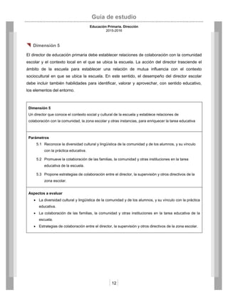 Guía de estudio
Educación Primaria. Dirección
2015-2016
12
 Dimensión 5
El director de educación primaria debe establecer relaciones de colaboración con la comunidad
escolar y el contexto local en el que se ubica la escuela. La acción del director trasciende el
ámbito de la escuela para establecer una relación de mutua influencia con el contexto
sociocultural en que se ubica la escuela. En este sentido, el desempeño del director escolar
debe incluir también habilidades para identificar, valorar y aprovechar, con sentido educativo,
los elementos del entorno.
Dimensión 5
Un director que conoce el contexto social y cultural de la escuela y establece relaciones de
colaboración con la comunidad, la zona escolar y otras instancias, para enriquecer la tarea educativa
Parámetros
5.1 Reconoce la diversidad cultural y lingüística de la comunidad y de los alumnos, y su vínculo
con la práctica educativa.
5.2 Promueve la colaboración de las familias, la comunidad y otras instituciones en la tarea
educativa de la escuela.
5.3 Propone estrategias de colaboración entre el director, la supervisión y otros directivos de la
zona escolar.
Aspectos a evaluar
 La diversidad cultural y lingüística de la comunidad y de los alumnos, y su vínculo con la práctica
educativa.
 La colaboración de las familias, la comunidad y otras instituciones en la tarea educativa de la
escuela.
 Estrategias de colaboración entre el director, la supervisión y otros directivos de la zona escolar.
 