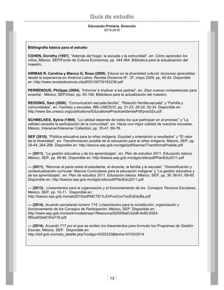Guía de estudio
Educación Primaria. Dirección
2015-2016
13
Bibliografía básica para el estudio
COHEN, Dorothy (1997), “Además del hogar, la escuela y la comunidad”, en: Cómo aprenden los
niños, México, SEP/Fondo de Cultura Económica, pp. 344-364. Biblioteca para la actualización del
maestro.
HIRMAS R. Carolina y Blanco G. Rosa (2009), Educar en la diversidad cultural: lecciones aprendidas
desde la experiencia en América Latina. Revista Docencia N°. 37, mayo 2009, pp. 45-54. Disponible
en: http://www.revistadocencia.cl/pdf/20100730183236.pdf
PERRENOUD, Philippe (2004), "Informar e implicar a los padres", en: Diez nuevas competencias para
enseñar, México, SEP/Graó, pp. 93-106, Biblioteca para la actualización del maestro.
REDDING, Sam (2006), “Comunicación escuela-familia”, “Relación familia-escuela” y “Familia y
comunidades”, en: Familias y escuelas, IBE-UNESCO, pp. 21-23; 29-32; 32-34. Disponible en:
http://www.ibe.unesco.org/publications/EducationalPracticesSeriesPdf/prac02s.pdf.
SCHMELKES, Sylvia (1994), “La calidad depende de todos los que participan en el proceso” y “La
calidad necesita la participación de la comunidad”, en: Hacia una mejor calidad de nuestras escuelas,
México, Interamer/Interamer Collection, pp. 35-41; 69-78.
SEP (2010), “Política educativa para la niñez indígena. Equidad y orientación a resultados” y “El valor
de la diversidad”, en: Transformación posible de la educación para la niñez indígena, México, SEP, pp.
29-44; 264-268. Disponible en: http://basica.sep.gob.mx/dgei/pdf/banner/TransformaPosible.pdf
― (2011), “La gestión educativa y de los aprendizajes”, en: Plan de estudios 2011. Educación básica.
México, SEP, pp. 69-85. Disponible en: http://basica.sep.gob.mx/dgdc/sitio/pdf/PlanEdu2011.pdf
― (2011), “Renovar el pacto entre el estudiante, el docente, la familia y la escuela”, “Diversificación y
contextualización curricular: Marcos Curriculares para la educación indígena” y “La gestión educativa y
de los aprendizajes”, en: Plan de estudios 2011. Educación básica. México, SEP, pp. 36; 56-61; 69-85.
Disponible en: http://basica.sep.gob.mx/dgdc/sitio/pdf/PlanEdu2011.pdf
― (2013), Lineamientos para la organización y el funcionamiento de los Consejos Técnicos Escolares,
México, SEP, pp. 10-11. Disponible en:
http://basica.sep.gob.mx/seb2010/pdf/MCTE/1LiOrFunConTecEsEduBa.pdf
― (2014), Acuerdo secretarial número 716. Lineamientos para la constitución, organización y
funcionamiento de los Consejos de Participación, México, SEP. Disponible en:
http://www.sep.gob.mx/work/models/sep1/Resource/62550be0-b2d6-4c65-9324-
0f0ca932e616/a716.pdf
― (2014), Acuerdo 717 por el que se emiten los lineamientos para formular los Programas de Gestión
Escolar, México, SEP. Disponible en:
http://dof.gob.mx/nota_detalle.php?codigo=5335233&fecha=07/03/2014
 