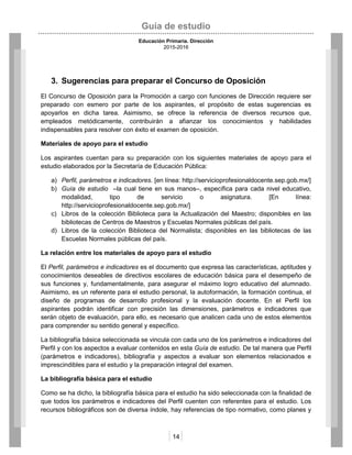 Guía de estudio
Educación Primaria. Dirección
2015-2016
14
3. Sugerencias para preparar el Concurso de Oposición
El Concurso de Oposición para la Promoción a cargo con funciones de Dirección requiere ser
preparado con esmero por parte de los aspirantes, el propósito de estas sugerencias es
apoyarlos en dicha tarea. Asimismo, se ofrece la referencia de diversos recursos que,
empleados metódicamente, contribuirán a afianzar los conocimientos y habilidades
indispensables para resolver con éxito el examen de oposición.
Materiales de apoyo para el estudio
Los aspirantes cuentan para su preparación con los siguientes materiales de apoyo para el
estudio elaborados por la Secretaría de Educación Pública:
a) Perfil, parámetros e indicadores. [en línea: http://servicioprofesionaldocente.sep.gob.mx/]
b) Guía de estudio –la cual tiene en sus manos–, específica para cada nivel educativo,
modalidad, tipo de servicio o asignatura. [En línea:
http://servicioprofesionaldocente.sep.gob.mx/]
c) Libros de la colección Biblioteca para la Actualización del Maestro; disponibles en las
bibliotecas de Centros de Maestros y Escuelas Normales públicas del país.
d) Libros de la colección Biblioteca del Normalista; disponibles en las bibliotecas de las
Escuelas Normales públicas del país.
La relación entre los materiales de apoyo para el estudio
El Perfil, parámetros e indicadores es el documento que expresa las características, aptitudes y
conocimientos deseables de directivos escolares de educación básica para el desempeño de
sus funciones y, fundamentalmente, para asegurar el máximo logro educativo del alumnado.
Asimismo, es un referente para el estudio personal, la autoformación, la formación continua, el
diseño de programas de desarrollo profesional y la evaluación docente. En el Perfil los
aspirantes podrán identificar con precisión las dimensiones, parámetros e indicadores que
serán objeto de evaluación, para ello, es necesario que analicen cada uno de estos elementos
para comprender su sentido general y específico.
La bibliografía básica seleccionada se vincula con cada uno de los parámetros e indicadores del
Perfil y con los aspectos a evaluar contenidos en esta Guía de estudio. De tal manera que Perfil
(parámetros e indicadores), bibliografía y aspectos a evaluar son elementos relacionados e
imprescindibles para el estudio y la preparación integral del examen.
La bibliografía básica para el estudio
Como se ha dicho, la bibliografía básica para el estudio ha sido seleccionada con la finalidad de
que todos los parámetros e indicadores del Perfil cuenten con referentes para el estudio. Los
recursos bibliográficos son de diversa índole, hay referencias de tipo normativo, como planes y
 