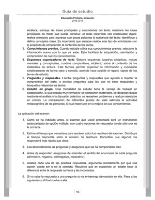 Guía de estudio
Educación Primaria. Dirección
2015-2016
16
etcétera; subraye las ideas principales y secundarias del texto; relacione las ideas
principales de modo que pueda construir un texto coherente con continuidad lógica;
realice ejercicios para expresar con pocas palabras lo sustancial del texto; identifique y
defina conceptos clave. Es importante que siempre realice este tipo de actividades con
el propósito de comprender el contenido de los textos.
3. Conocimientos previos. Cuando estudie utilice sus conocimientos previos, relacione la
información nueva con lo que ya sabe. Esto facilitará la adquisición, asimilación y
comprensión de nuevos conocimientos.
4. Esquemas organizadores de texto. Elabore esquemas (cuadros sinópticos, mapas
mentales y conceptuales, cuadros comparativos, etcétera) sobre el contenido de los
materiales de lectura. Esta técnica permite organizar la información y expresarla
sintéticamente de forma clara y sencilla, además hace posible el repaso rápido de los
temas de estudio.
5. Preguntas y respuestas. Escriba preguntas y respuestas que ayuden a mejorar la
comprensión del texto, o escriba preguntas para las que no tiene respuestas y
búsquelas releyendo los textos.
6. Estudio en grupo. Esta modalidad de estudio tiene la ventaja de trabajar en
colaboración, lo cual resulta muy formativo: se comparten materiales, se despejan dudas
mediante el análisis y la discusión colectiva, se resuelven problemas y realizan ejercicios
en común. La comparación de diferentes puntos de vista estimula la actividad
metacognitiva de las personas, lo cual repercute en la mejora de sus conocimientos.
La aplicación del examen
1. Como se ha indicado antes, el examen que usted presentará será un instrumento
estandarizado de opción múltiple, con cuatro opciones de respuesta donde sólo una es
la correcta.
2. Estime el tiempo que necesitará para resolver todos los reactivos del examen. Distribuya
el tiempo disponible entre el número de reactivos. Considere que algunos los
responderá más rápido que otros.
3. Lea detenidamente las preguntas y asegúrese que las ha comprendido bien.
4. Antes de responder, asegúrese de entender el sentido del enunciado de cada pregunta
(afirmativo, negativo, interrogativo, imperativo).
5. Analice cada una de las posibles respuestas, argumente mentalmente por qué una
opción puede ser o no la correcta. Recuerde que en ocasiones un detalle hace la
diferencia entre la respuesta correcta y las incorrectas.
6. Si no sabe la respuesta a una pregunta no se entretenga demasiado en ella. Pase a las
siguientes y al final vuelva a ella.
 