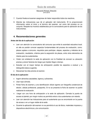 Guía de estudio
Educación Primaria. Dirección
2015-2016
17
7. Cuando finalice el examen asegúrese de haber respondido todos los reactivos.
8. Atienda las indicaciones que dé el aplicador del instrumento. Él le proporcionará
información sobre el inicio y el término del examen, así como del proceso en su
conjunto. Respete los horarios establecidos por la convocatoria para la aplicación de los
instrumentos.
4. Recomendaciones generales
Antes del día de la aplicación
 Leer con atención la convocatoria del concurso que emita la autoridad educativa local;
en ella se podrán conocer aspectos fundamentales del proceso de evaluación, como:
plazas sujetas a concurso, requisitos para participar, etapas, aspectos y métodos de la
evaluación, resultados, criterios para la asignación de plazas, entre otros elementos de
interés para los sustentantes.
 Visitar con antelación la sede de aplicación con la finalidad de conocer su ubicación
precisa y prever factores de riesgo que impidan llegar a tiempo.
 Estudiar con el mayor tiempo de anticipación posible los aspectos a evaluar y la
bibliografía básica sugerida.
 Descansar los días previos al examen.
El día de la aplicación
 Ingerir alimentos saludables, ligeros y suficientes.
 Usar ropa cómoda.
 Portar ficha de examen y una identificación oficial vigente con fotografía (credencial de
elector, cédula profesional, pasaporte). Si no se presenta la ficha de examen no podrá
realizarse la evaluación.
 Llegar con una hora de anticipación a la sede de aplicación. Cerrada la puerta de
acceso al plantel, por ningún motivo se permitirá entrar a los sustentantes con retardo.
 Leer con atención las indicaciones para el sustentante que se encontrarán en la puerta
de acceso o en un lugar visible de la sede.
 Durante la aplicación del examen no se permitirá el uso de libros, materiales impresos y
dispositivos electrónicos y de comunicación.
 
